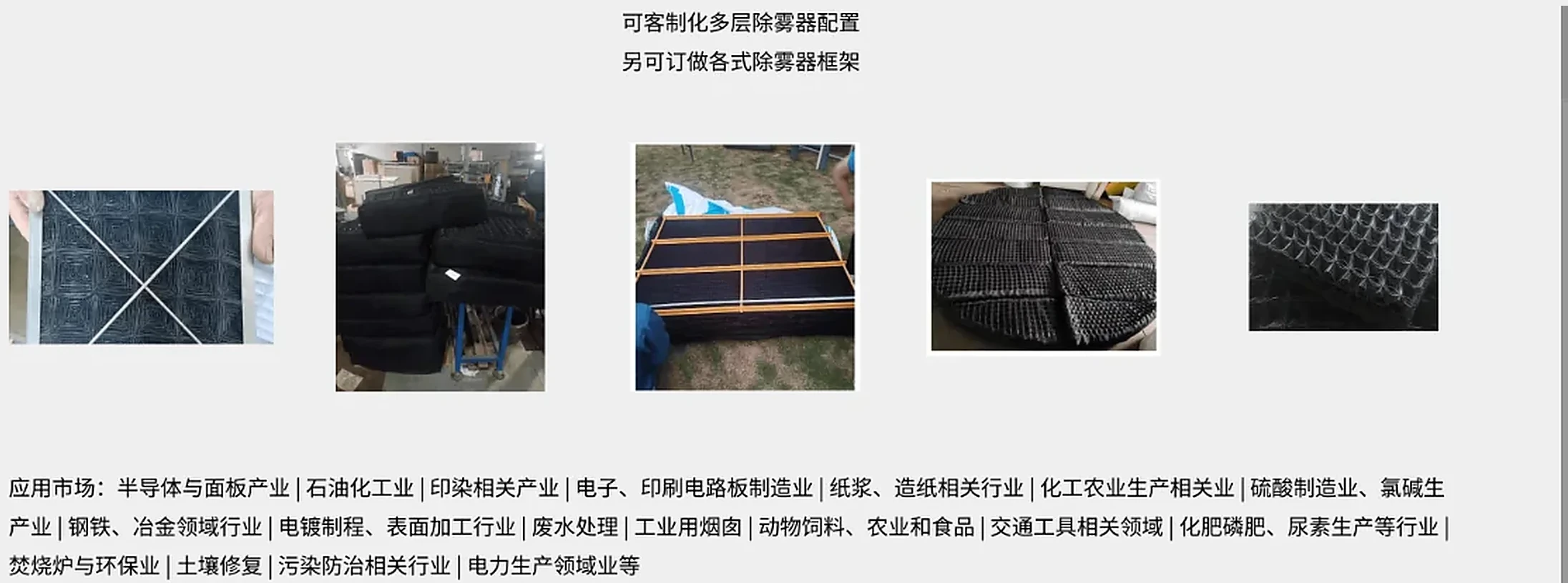 金字塔除雾器定制能力与应用市场：可客制多层除雾器配置、另可订做各式除雾器框架；应用市场涵盖半导体与面板产业、石油化工工业、印染相关产业、电子与印刷电路板制造业、纸浆造纸、化工农业、硫酸制造与氯碱、钢铁冶金、电镀表面加工、废水处理、工业用烟囱、动物饲料与农业食品、交通工具、化肥磷肥尿素、焚烧炉与环保、土壤修复、污染防治、电力生产等领域